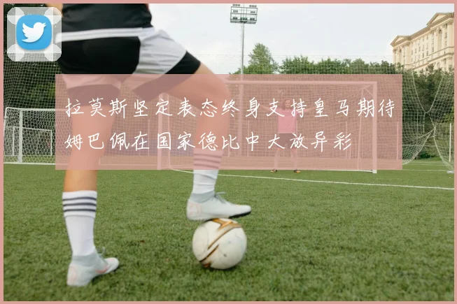 拉莫斯坚定表态终身支持皇马期待姆巴佩在国家德比中大放异彩