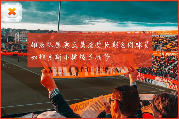 雄鹿队愿意交易接受长期合同球员如维金斯小桥格兰特等