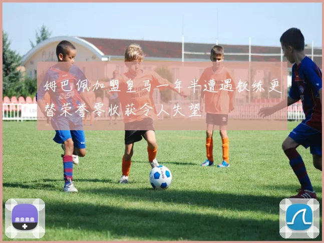 姆巴佩加盟皇马一年半遭遇教练更替荣誉零收获令人失望