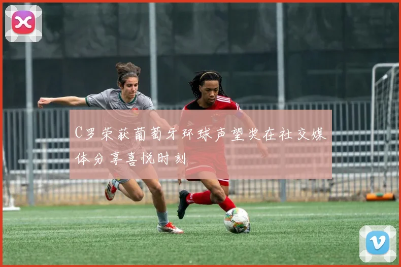 C罗荣获葡萄牙环球声望奖在社交媒体分享喜悦时刻