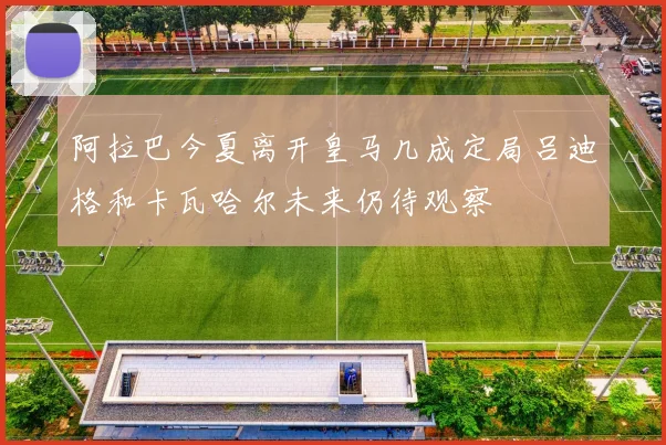 阿拉巴今夏离开皇马几成定局吕迪格和卡瓦哈尔未来仍待观察
