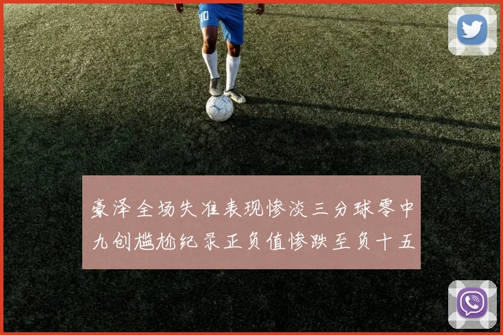 豪泽全场失准表现惨淡三分球零中九创尴尬纪录正负值惨跌至负十五