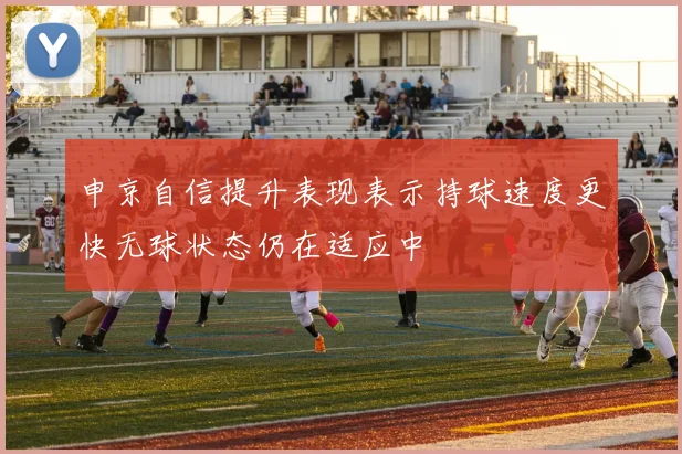 申京自信提升表现表示持球速度更快无球状态仍在适应中