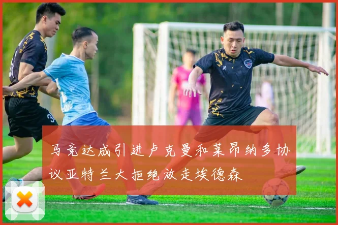 马竞达成引进卢克曼和莱昂纳多协议亚特兰大拒绝放走埃德森